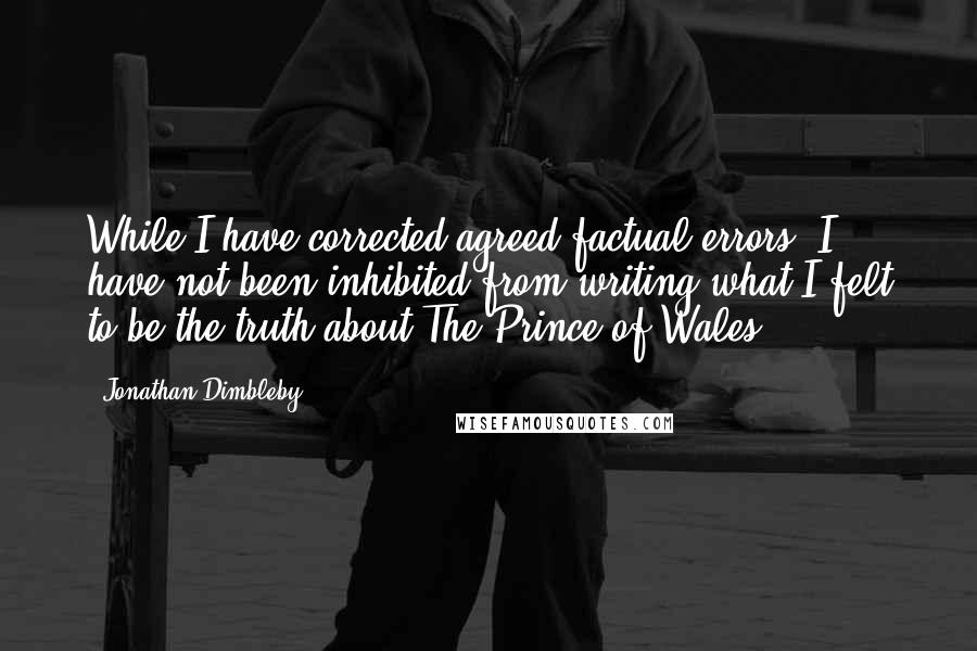 Jonathan Dimbleby quotes: While I have corrected agreed factual errors, I have not been inhibited from writing what I felt to be the truth about The Prince of Wales. Jonathan Dimbleby quotes: While I have corrected agreed factual errors, I have not been inhibited from writing what I felt to be the truth about The Prince of Wales.