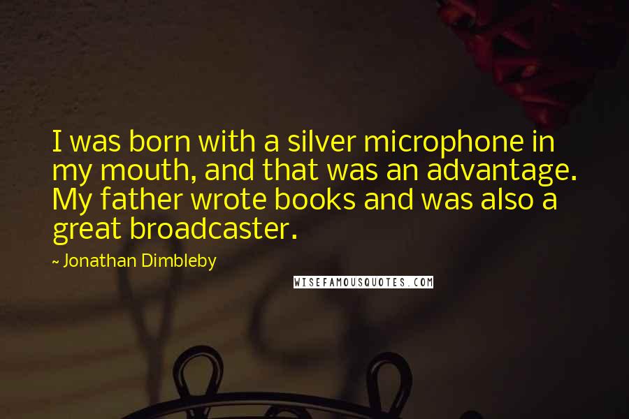 Jonathan Dimbleby quotes: I was born with a silver microphone in my mouth, and that was an advantage. My father wrote books and was also a great broadcaster. Jonathan Dimbleby quotes: I was born with a silver microphone in my mouth, and that was an advantage. My father wrote books and was also a great broadcaster.