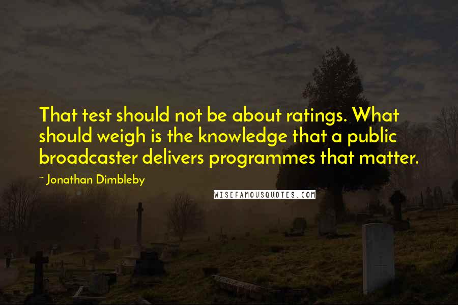 Jonathan Dimbleby quotes: That test should not be about ratings. What should weigh is the knowledge that a public broadcaster delivers programmes that matter.
