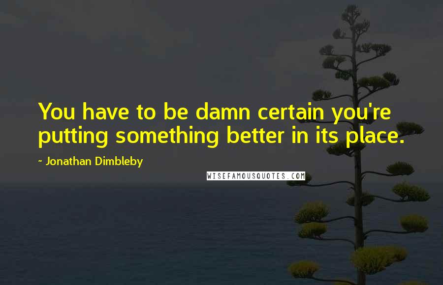 Jonathan Dimbleby quotes: You have to be damn certain you're putting something better in its place.