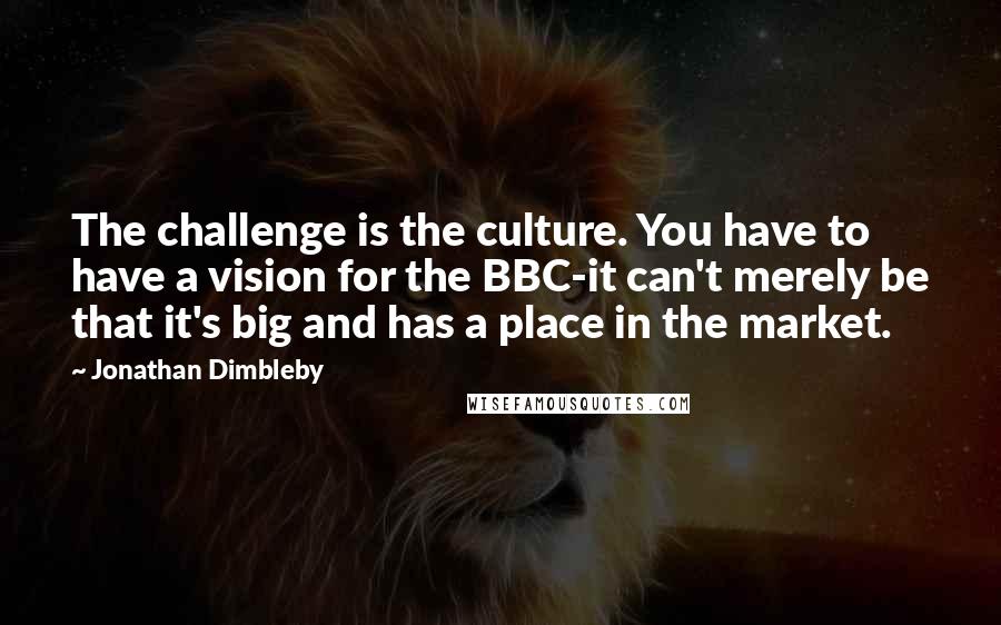 Jonathan Dimbleby quotes: The challenge is the culture. You have to have a vision for the BBC-it can't merely be that it's big and has a place in the market. Jonathan Dimbleby quotes: The challenge is the culture. You have to have a vision for the BBC-it can't merely be that it's big and has a place in the market.
