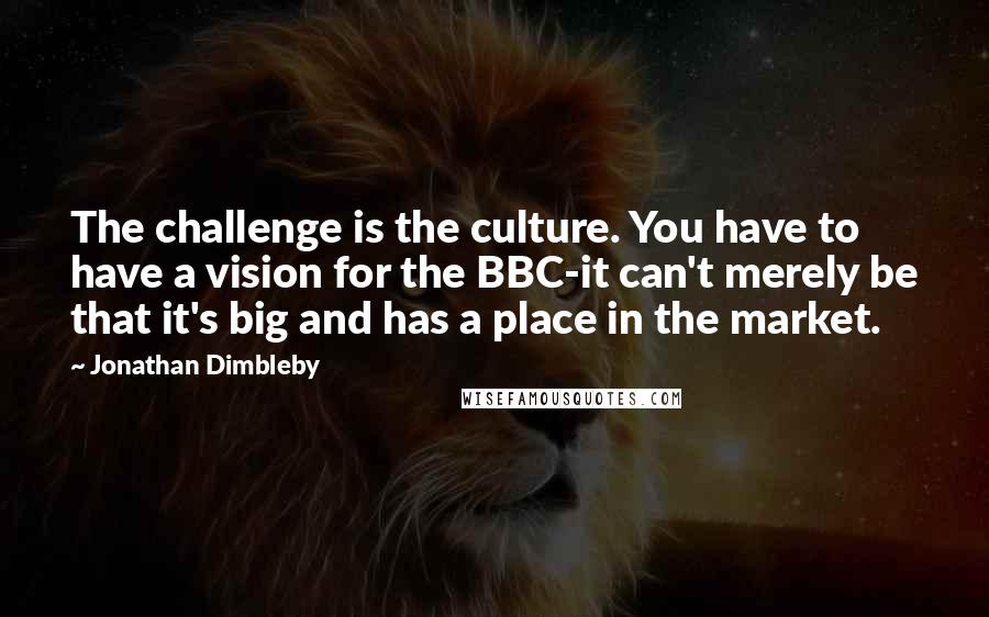 Jonathan Dimbleby quotes: The challenge is the culture. You have to have a vision for the BBC-it can't merely be that it's big and has a place in the market.