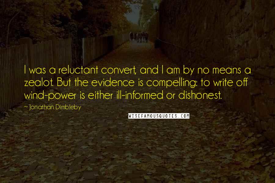 Jonathan Dimbleby quotes: I was a reluctant convert, and I am by no means a zealot. But the evidence is compelling: to write off wind-power is either ill-informed or dishonest. Jonathan Dimbleby quotes: I was a reluctant convert, and I am by no means a zealot. But the evidence is compelling: to write off wind-power is either ill-informed or dishonest.