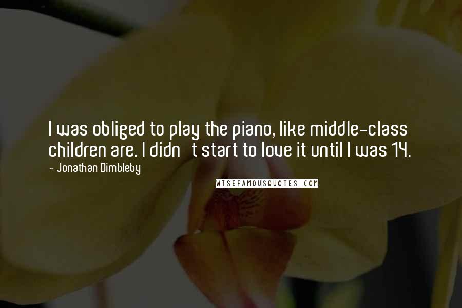 Jonathan Dimbleby quotes: I was obliged to play the piano, like middle-class children are. I didn't start to love it until I was 14. Jonathan Dimbleby quotes: I was obliged to play the piano, like middle-class children are. I didn't start to love it until I was 14.
