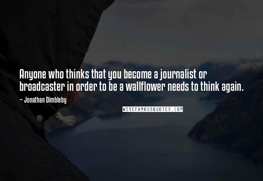 Jonathan Dimbleby quotes: Anyone who thinks that you become a journalist or broadcaster in order to be a wallflower needs to think again. Jonathan Dimbleby quotes: Anyone who thinks that you become a journalist or broadcaster in order to be a wallflower needs to think again.