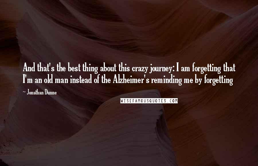 Jonathan Dunne quotes: And that's the best thing about this crazy journey: I am forgetting that I'm an old man instead of the Alzheimer's reminding me by forgetting