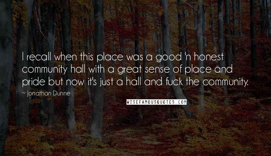 Jonathan Dunne quotes: I recall when this place was a good 'n honest community hall with a great sense of place and pride but now it's just a hall and fuck the community. Jonathan Dunne quotes: I recall when this place was a good 'n honest community hall with a great sense of place and pride but now it's just a hall and fuck the community.