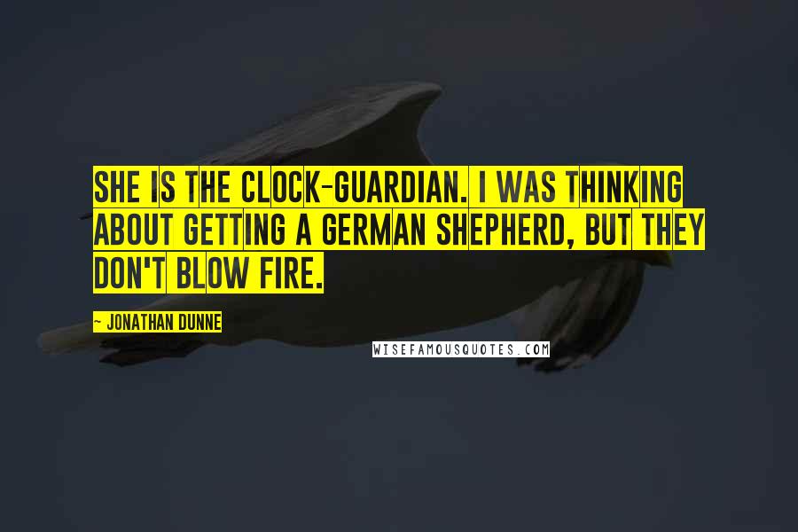 Jonathan Dunne quotes: She is the clock-guardian. I was thinking about getting a German Shepherd, but they don't blow fire. Jonathan Dunne quotes: She is the clock-guardian. I was thinking about getting a German Shepherd, but they don't blow fire.