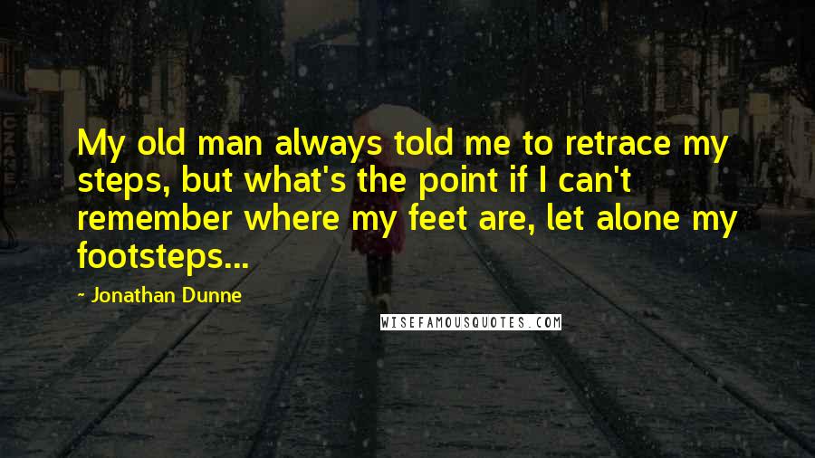 Jonathan Dunne quotes: My old man always told me to retrace my steps, but what's the point if I can't remember where my feet are, let alone my footsteps...