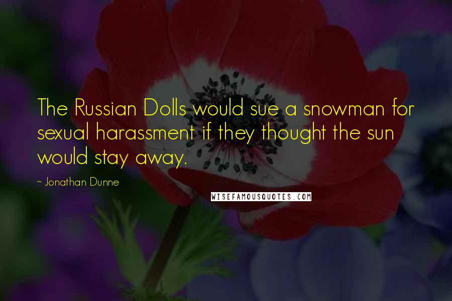 Jonathan Dunne quotes: The Russian Dolls would sue a snowman for sexual harassment if they thought the sun would stay away. Jonathan Dunne quotes: The Russian Dolls would sue a snowman for sexual harassment if they thought the sun would stay away.