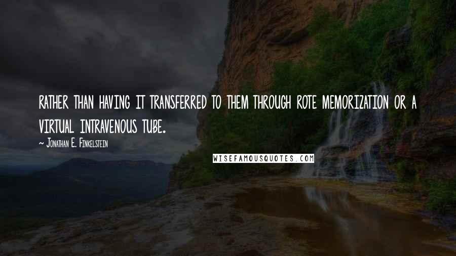 Jonathan E. Finkelstein quotes: rather than having it transferred to them through rote memorization or a virtual intravenous tube.