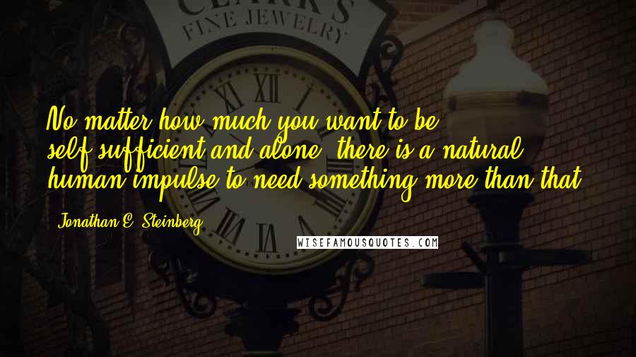 Jonathan E. Steinberg quotes: No matter how much you want to be self-sufficient and alone, there is a natural human impulse to need something more than that.