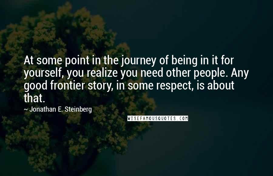 Jonathan E. Steinberg quotes: At some point in the journey of being in it for yourself, you realize you need other people. Any good frontier story, in some respect, is about that.