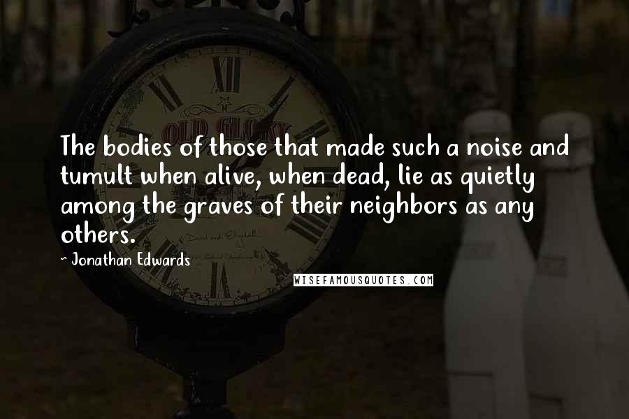 Jonathan Edwards quotes: The bodies of those that made such a noise and tumult when alive, when dead, lie as quietly among the graves of their neighbors as any others.