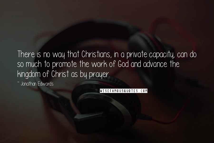 Jonathan Edwards quotes: There is no way that Christians, in a private capacity, can do so much to promote the work of God and advance the kingdom of Christ as by prayer.
