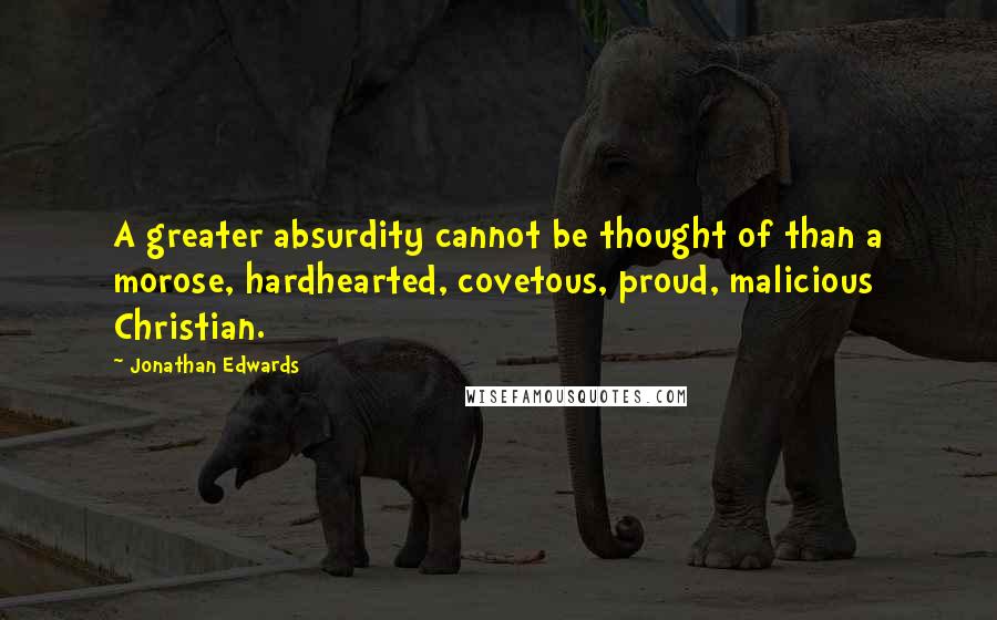 Jonathan Edwards quotes: A greater absurdity cannot be thought of than a morose, hardhearted, covetous, proud, malicious Christian.
