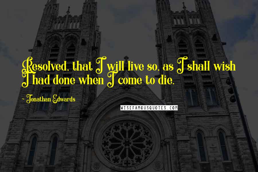 Jonathan Edwards quotes: Resolved, that I will live so, as I shall wish I had done when I come to die.