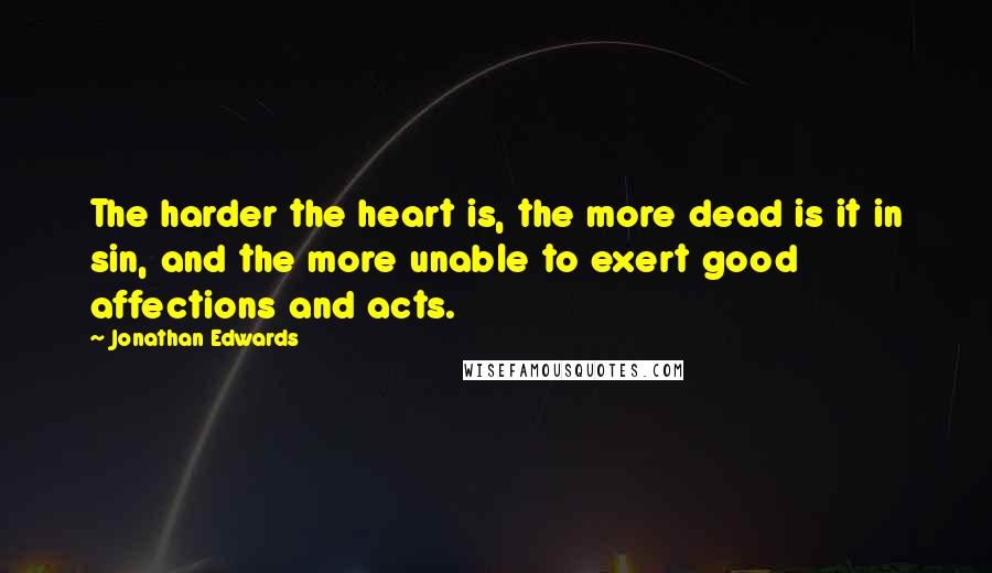 Jonathan Edwards quotes: The harder the heart is, the more dead is it in sin, and the more unable to exert good affections and acts.