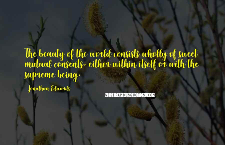 Jonathan Edwards quotes: The beauty of the world consists wholly of sweet mutual consents, either within itself or with the supreme being.