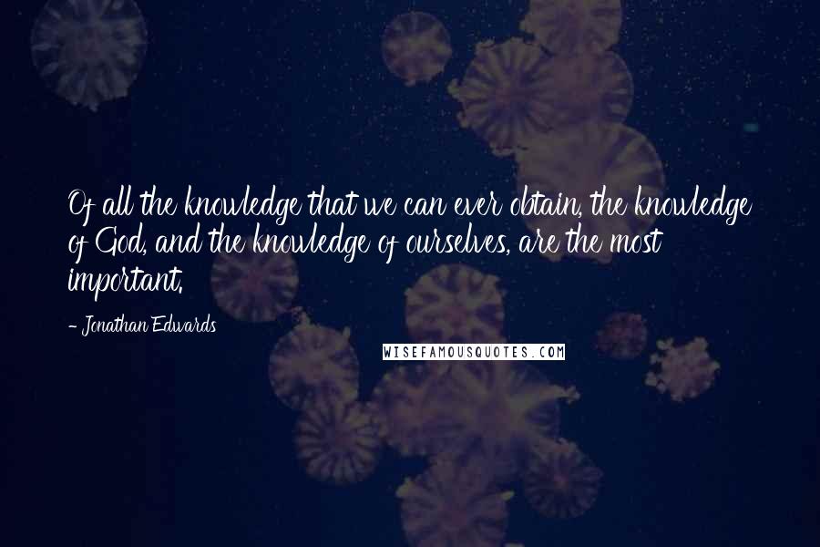 Jonathan Edwards quotes: Of all the knowledge that we can ever obtain, the knowledge of God, and the knowledge of ourselves, are the most important.