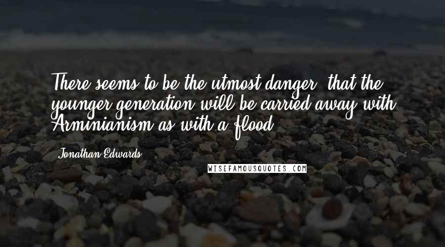 Jonathan Edwards quotes: There seems to be the utmost danger, that the younger generation will be carried away with Arminianism as with a flood.