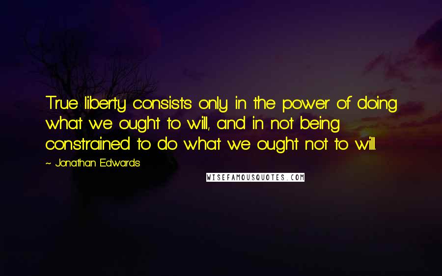 Jonathan Edwards quotes: True liberty consists only in the power of doing what we ought to will, and in not being constrained to do what we ought not to will.