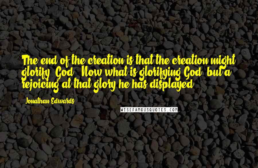 Jonathan Edwards quotes: The end of the creation is that the creation might glorify [God]. Now what is glorifying God, but a rejoicing at that glory he has displayed?