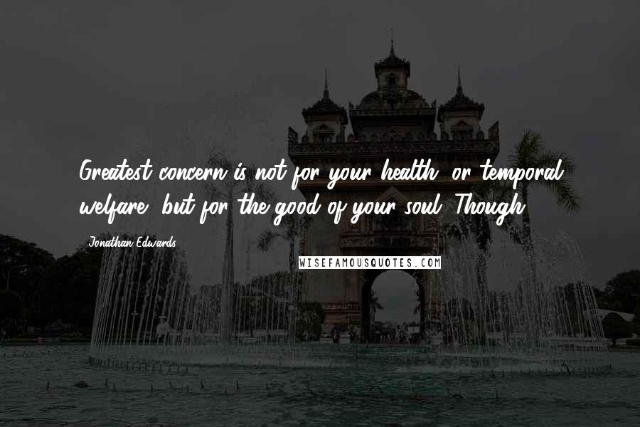 Jonathan Edwards quotes: Greatest concern is not for your health, or temporal welfare, but for the good of your soul. Though