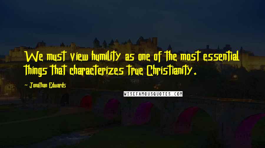 Jonathan Edwards quotes: We must view humility as one of the most essential things that characterizes true Christianity.