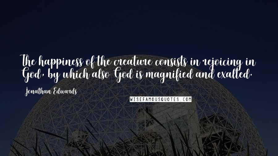 Jonathan Edwards quotes: The happiness of the creature consists in rejoicing in God, by which also God is magnified and exalted.