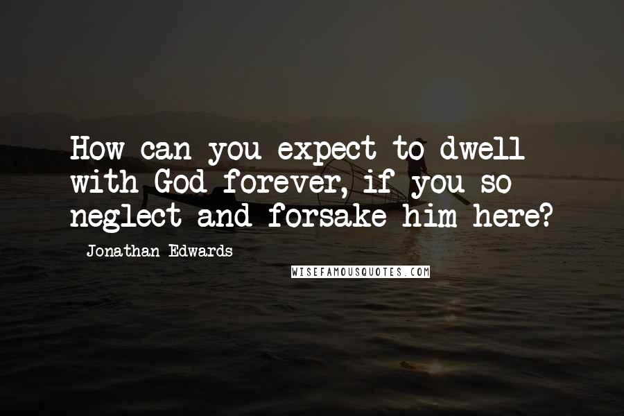 Jonathan Edwards quotes: How can you expect to dwell with God forever, if you so neglect and forsake him here?