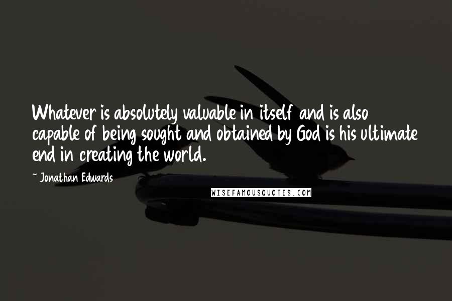 Jonathan Edwards quotes: Whatever is absolutely valuable in itself and is also capable of being sought and obtained by God is his ultimate end in creating the world.