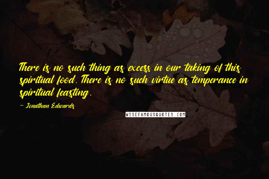 Jonathan Edwards quotes: There is no such thing as excess in our taking of this spiritual food. There is no such virtue as temperance in spiritual feasting.