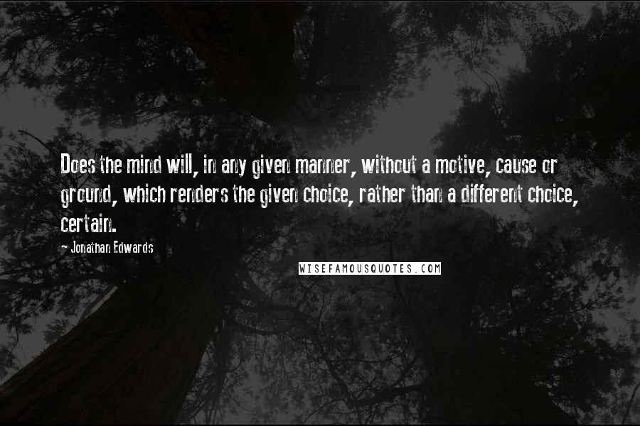 Jonathan Edwards quotes: Does the mind will, in any given manner, without a motive, cause or ground, which renders the given choice, rather than a different choice, certain.