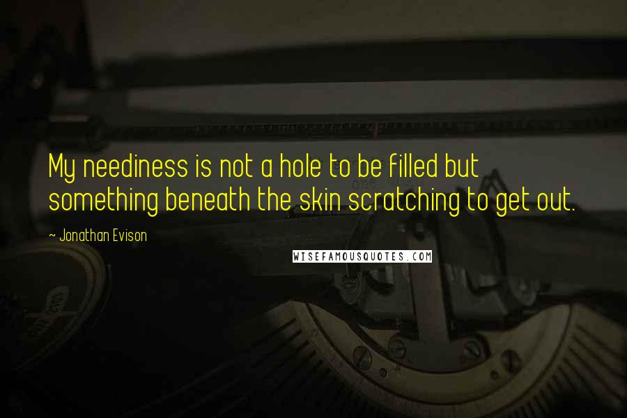 Jonathan Evison quotes: My neediness is not a hole to be filled but something beneath the skin scratching to get out.