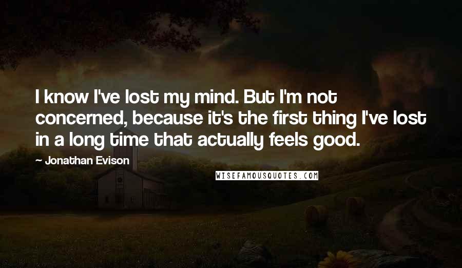 Jonathan Evison quotes: I know I've lost my mind. But I'm not concerned, because it's the first thing I've lost in a long time that actually feels good.