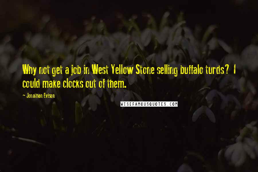 Jonathan Evison quotes: Why not get a job in West Yellow Stone selling buffalo turds? I could make clocks out of them. Jonathan Evison quotes: Why not get a job in West Yellow Stone selling buffalo turds? I could make clocks out of them.