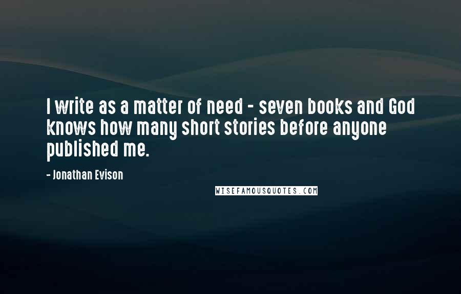 Jonathan Evison quotes: I write as a matter of need - seven books and God knows how many short stories before anyone published me.