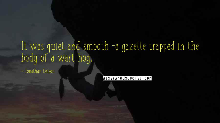 Jonathan Evison quotes: It was quiet and smooth -a gazelle trapped in the body of a wart hog.