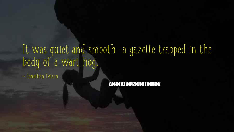 Jonathan Evison quotes: It was quiet and smooth -a gazelle trapped in the body of a wart hog. Jonathan Evison quotes: It was quiet and smooth -a gazelle trapped in the body of a wart hog.