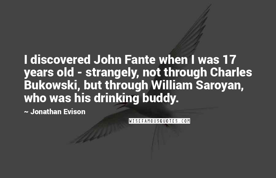 Jonathan Evison quotes: I discovered John Fante when I was 17 years old - strangely, not through Charles Bukowski, but through William Saroyan, who was his drinking buddy.