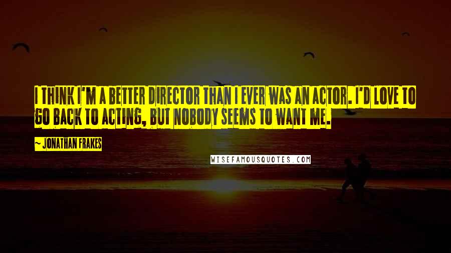 Jonathan Frakes quotes: I think I'm a better director than I ever was an actor. I'd love to go back to acting, but nobody seems to want me. Jonathan Frakes quotes: I think I'm a better director than I ever was an actor. I'd love to go back to acting, but nobody seems to want me.