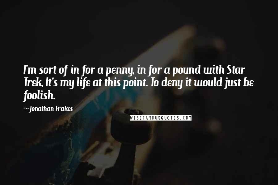 Jonathan Frakes quotes: I'm sort of in for a penny, in for a pound with Star Trek, It's my life at this point. To deny it would just be foolish. Jonathan Frakes quotes: I'm sort of in for a penny, in for a pound with Star Trek, It's my life at this point. To deny it would just be foolish.