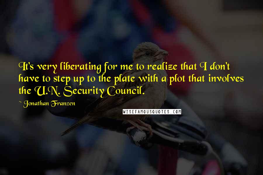 Jonathan Franzen quotes: It's very liberating for me to realize that I don't have to step up to the plate with a plot that involves the U.N. Security Council.