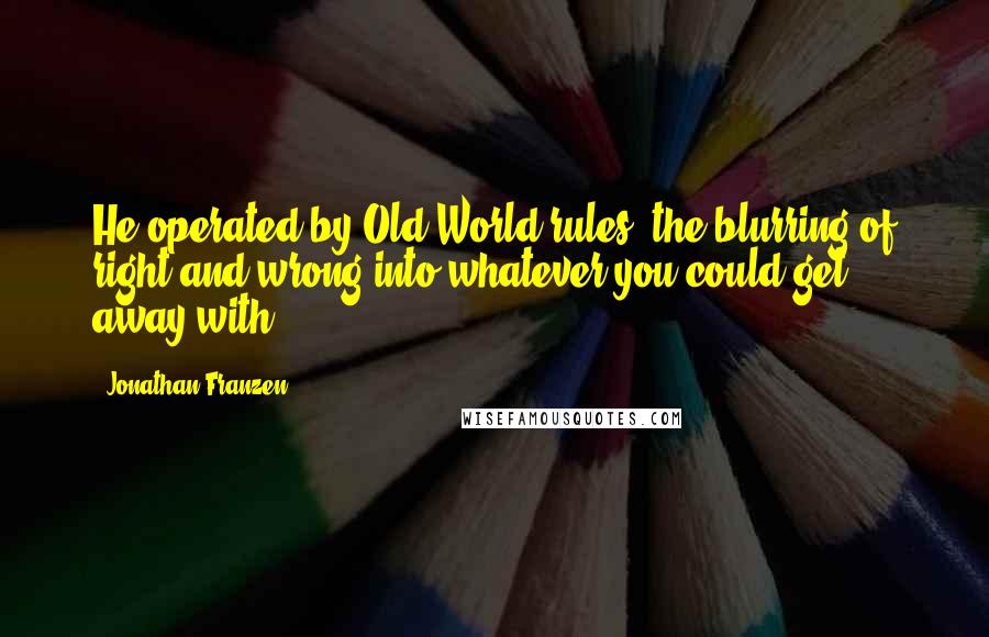 Jonathan Franzen quotes: He operated by Old World rules, the blurring of right and wrong into whatever you could get away with;