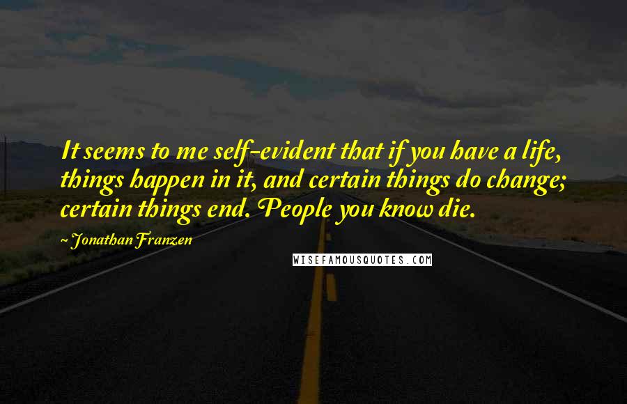 Jonathan Franzen quotes: It seems to me self-evident that if you have a life, things happen in it, and certain things do change; certain things end. People you know die.