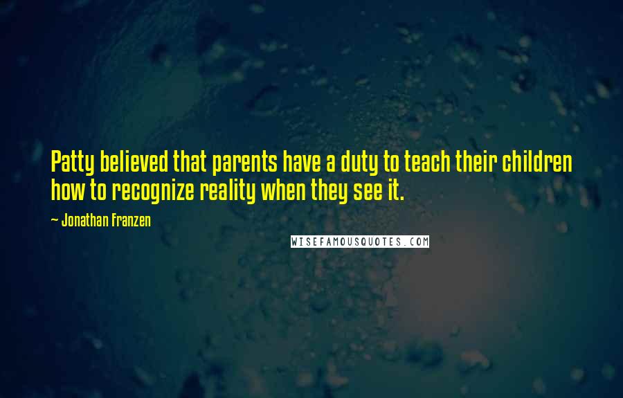 Jonathan Franzen quotes: Patty believed that parents have a duty to teach their children how to recognize reality when they see it.