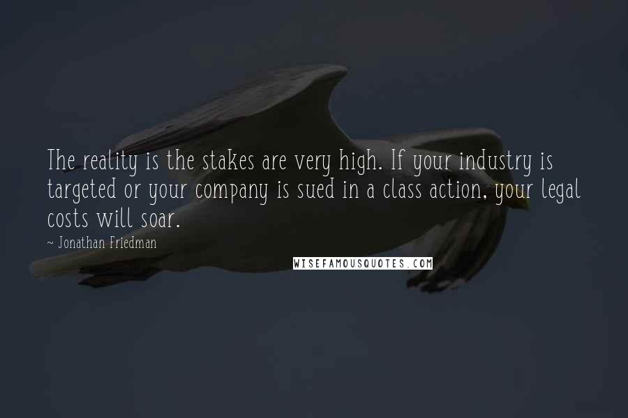 Jonathan Friedman quotes: The reality is the stakes are very high. If your industry is targeted or your company is sued in a class action, your legal costs will soar. Jonathan Friedman quotes: The reality is the stakes are very high. If your industry is targeted or your company is sued in a class action, your legal costs will soar.