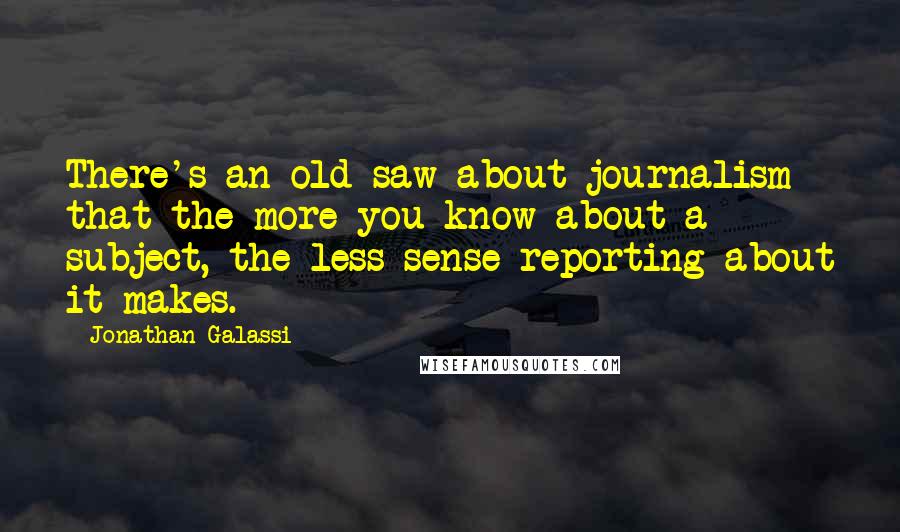 Jonathan Galassi quotes: There's an old saw about journalism that the more you know about a subject, the less sense reporting about it makes.