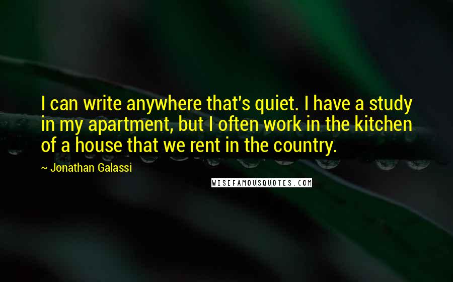 Jonathan Galassi quotes: I can write anywhere that's quiet. I have a study in my apartment, but I often work in the kitchen of a house that we rent in the country.